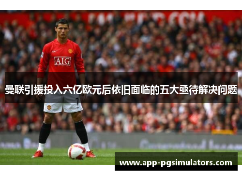 曼联引援投入六亿欧元后依旧面临的五大亟待解决问题