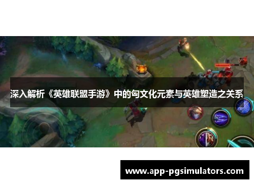深入解析《英雄联盟手游》中的匈文化元素与英雄塑造之关系
