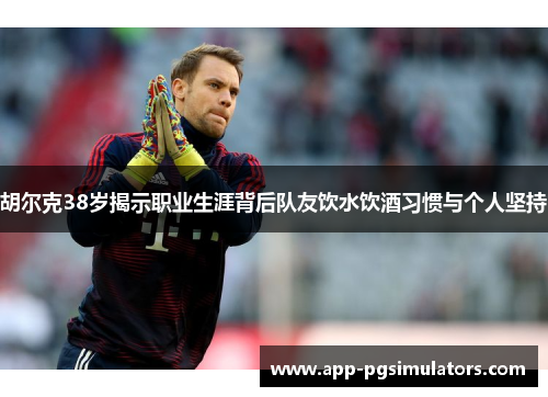 胡尔克38岁揭示职业生涯背后队友饮水饮酒习惯与个人坚持