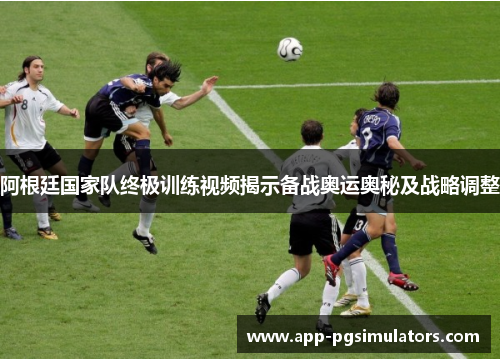 阿根廷国家队终极训练视频揭示备战奥运奥秘及战略调整